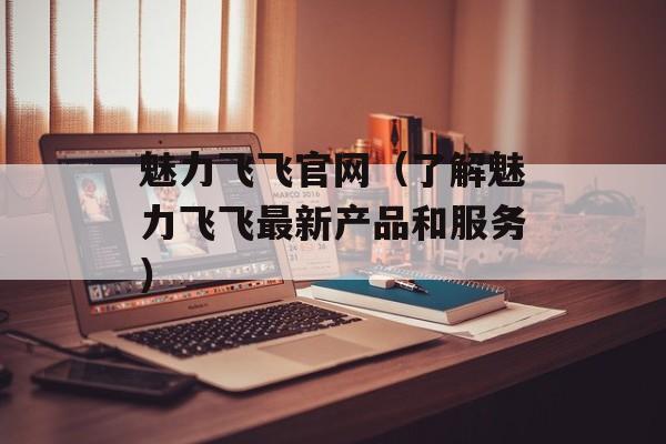 魅力飞飞官网（了解魅力飞飞最新产品和服务）-第1张图片-