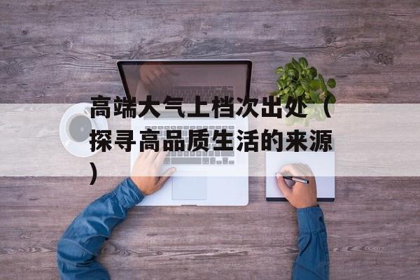高端大气上档次出处（探寻高品质生活的来源）-第1张图片-
