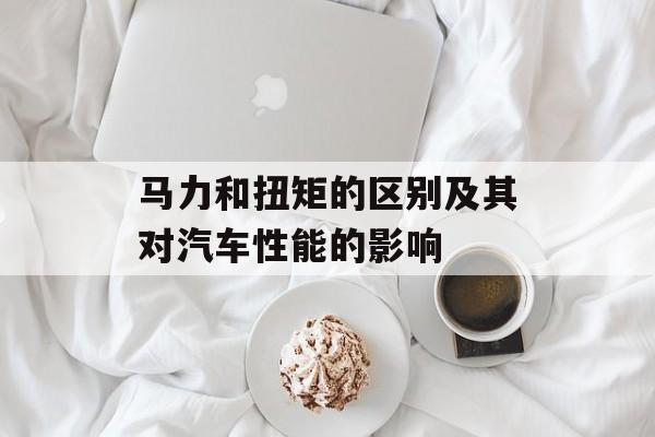 马力和扭矩的区别及其对汽车性能的影响-第1张图片-