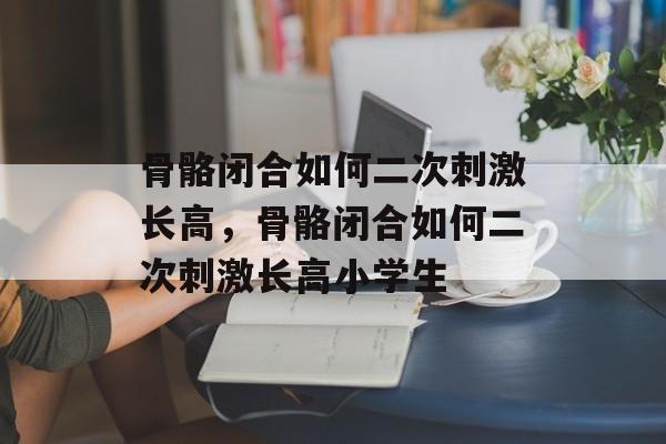 骨骼闭合如何二次刺激长高，骨骼闭合如何二次刺激长高小学生-第1张图片-