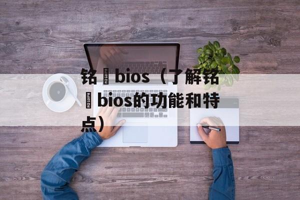 铭瑄bios（了解铭瑄bios的功能和特点）-第1张图片-
