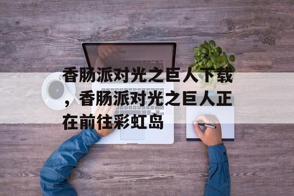 香肠派对光之巨人下载，香肠派对光之巨人正在前往彩虹岛-第1张图片-