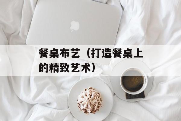 餐桌布艺（打造餐桌上的精致艺术）-第1张图片-