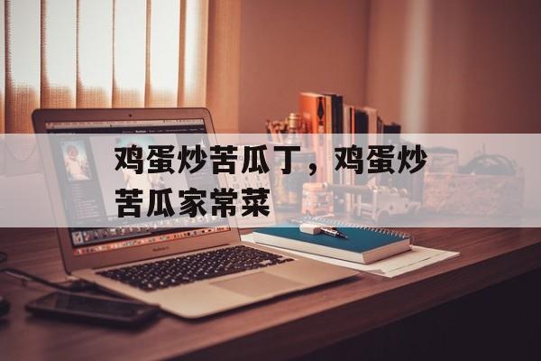 鸡蛋炒苦瓜丁，鸡蛋炒苦瓜家常菜-第1张图片-
