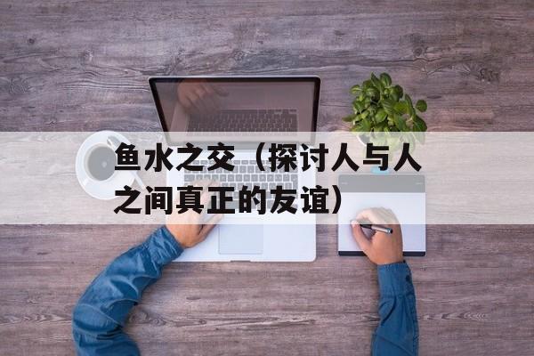 鱼水之交（探讨人与人之间真正的友谊）-第1张图片-