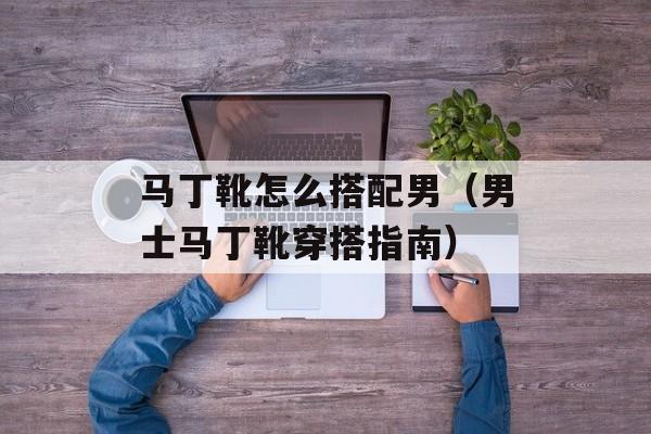 马丁靴怎么搭配男（男士马丁靴穿搭指南）-第1张图片-