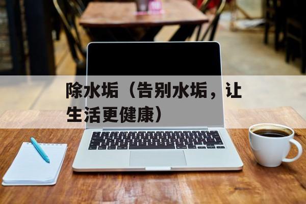 除水垢（告别水垢，让生活更健康）-第1张图片-