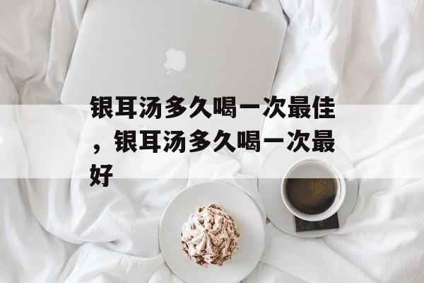 银耳汤多久喝一次最佳，银耳汤多久喝一次最好-第1张图片-