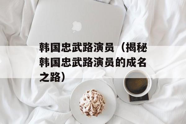 韩国忠武路演员（揭秘韩国忠武路演员的成名之路）-第1张图片-
