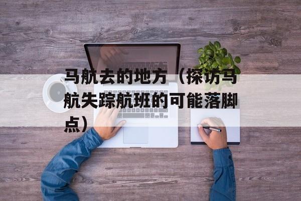 马航去的地方（探访马航失踪航班的可能落脚点）-第1张图片-