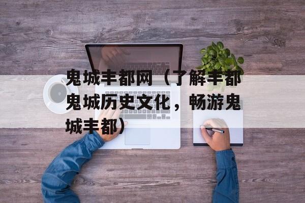 鬼城丰都网（了解丰都鬼城历史文化，畅游鬼城丰都）-第1张图片-