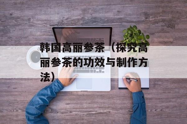 韩国高丽参茶（探究高丽参茶的功效与制作方法）-第1张图片-