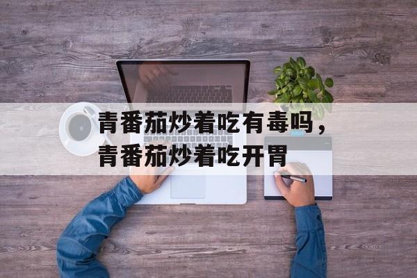 青番茄炒着吃有毒吗，青番茄炒着吃开胃-第1张图片-