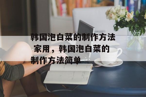 韩国泡白菜的制作方法 家用，韩国泡白菜的制作方法简单-第1张图片-