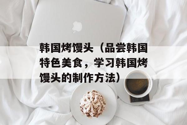 韩国烤馒头（品尝韩国特色美食，学习韩国烤馒头的制作方法）-第1张图片-