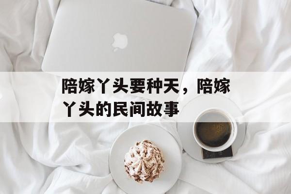 陪嫁丫头要种天，陪嫁丫头的民间故事-第1张图片-