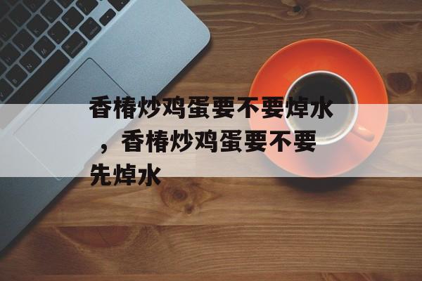 香椿炒鸡蛋要不要焯水 ，香椿炒鸡蛋要不要先焯水-第1张图片-