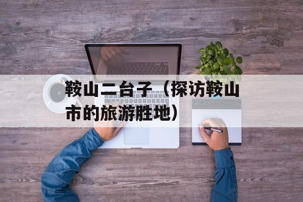 鞍山二台子（探访鞍山市的旅游胜地）-第1张图片-