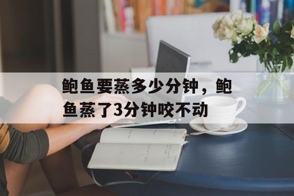 鲍鱼要蒸多少分钟，鲍鱼蒸了3分钟咬不动-第1张图片-