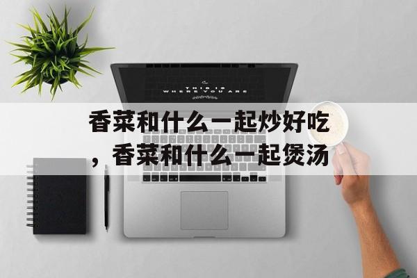 香菜和什么一起炒好吃，香菜和什么一起煲汤-第1张图片-