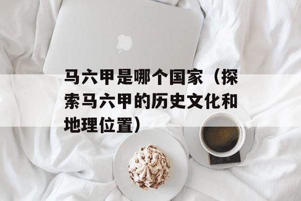 马六甲是哪个国家（探索马六甲的历史文化和地理位置）-第1张图片-