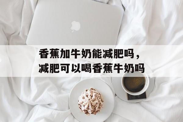 香蕉加牛奶能减肥吗，减肥可以喝香蕉牛奶吗-第1张图片-