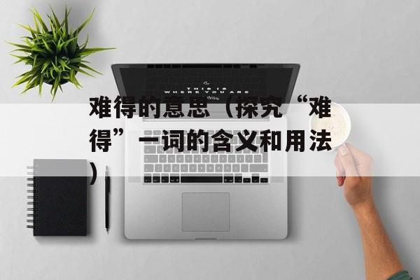 难得的意思（探究“难得”一词的含义和用法）-第1张图片-