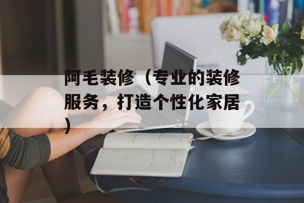 阿毛装修（专业的装修服务，打造个性化家居）-第1张图片-