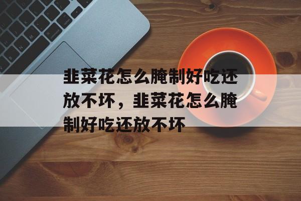 韭菜花怎么腌制好吃还放不坏，韭菜花怎么腌制好吃还放不坏-第1张图片-
