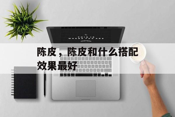 陈皮，陈皮和什么搭配效果最好-第1张图片-