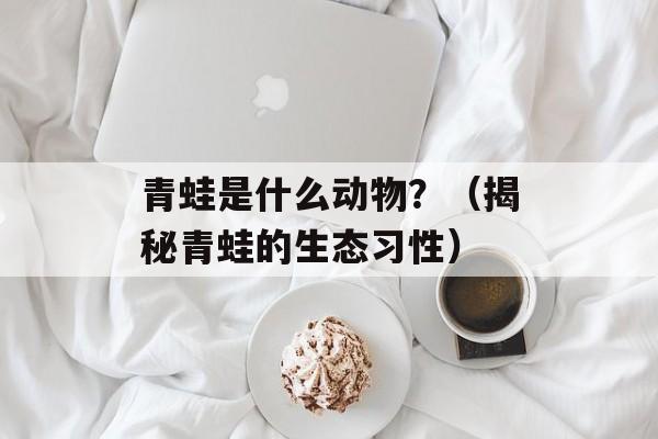 青蛙是什么动物？（揭秘青蛙的生态习性）-第1张图片-