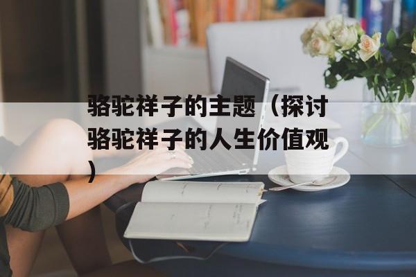 骆驼祥子的主题（探讨骆驼祥子的人生价值观）-第1张图片-