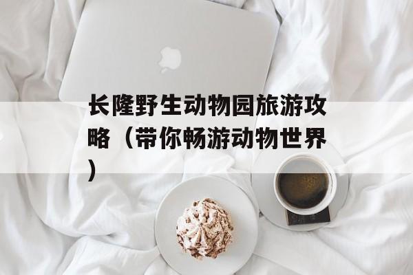 长隆野生动物园旅游攻略（带你畅游动物世界）-第1张图片-