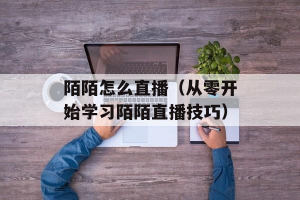 陌陌怎么直播（从零开始学习陌陌直播技巧）-第1张图片-