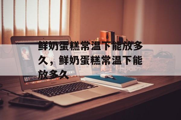 鲜奶蛋糕常温下能放多久，鲜奶蛋糕常温下能放多久-第1张图片-