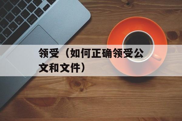 领受（如何正确领受公文和文件）-第1张图片-