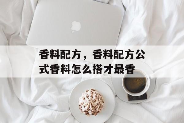 香料配方，香料配方公式香料怎么搭才最香-第1张图片-