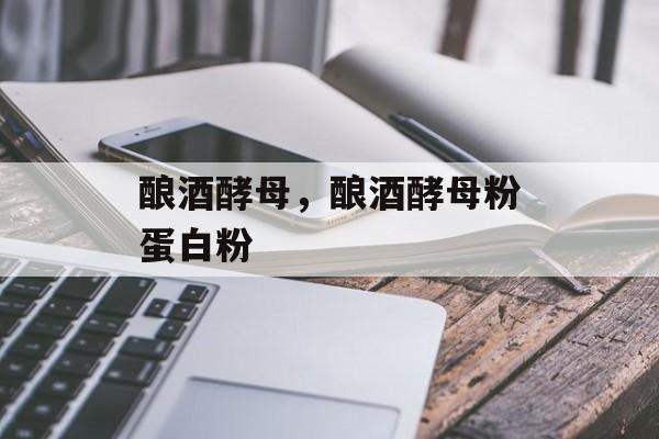 酿酒酵母，酿酒酵母粉蛋白粉-第1张图片-
