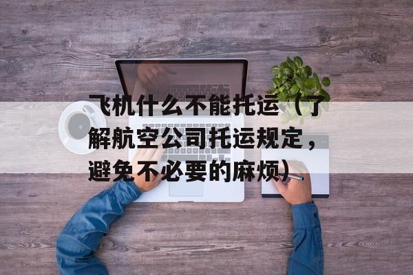 飞机什么不能托运（了解航空公司托运规定，避免不必要的麻烦）-第1张图片-