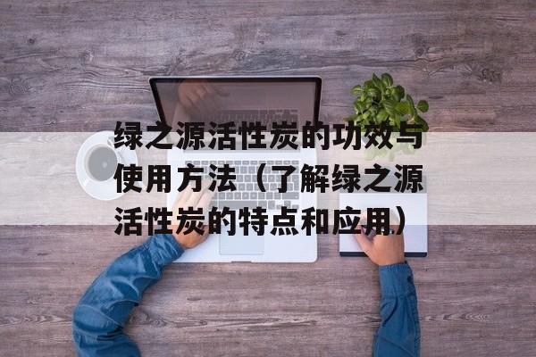 绿之源活性炭的功效与使用方法（了解绿之源活性炭的特点和应用）-第1张图片-