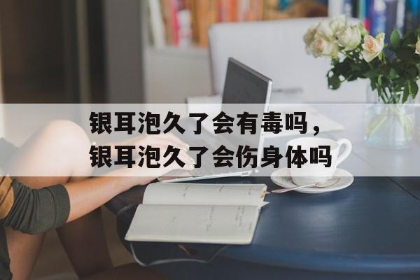 银耳泡久了会有毒吗，银耳泡久了会伤身体吗-第1张图片-