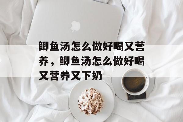 鲫鱼汤怎么做好喝又营养，鲫鱼汤怎么做好喝又营养又下奶-第1张图片-