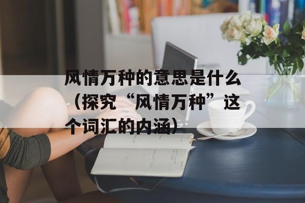 风情万种的意思是什么（探究“风情万种”这个词汇的内涵）-第1张图片-