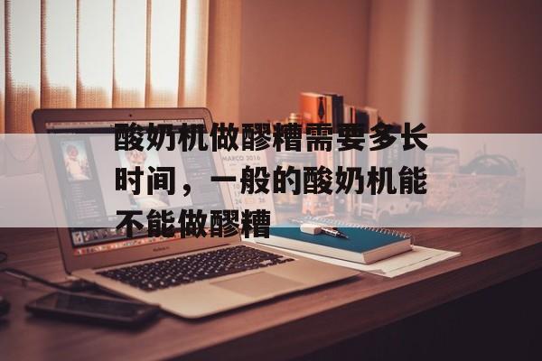 酸奶机做醪糟需要多长时间，一般的酸奶机能不能做醪糟-第1张图片-