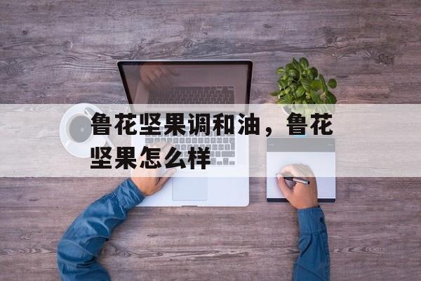 鲁花坚果调和油，鲁花坚果怎么样-第1张图片-