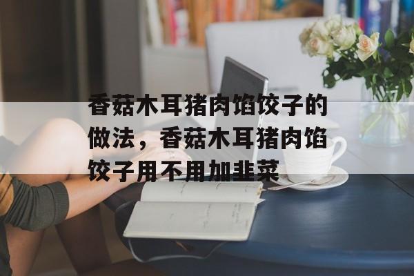 香菇木耳猪肉馅饺子的做法，香菇木耳猪肉馅饺子用不用加韭菜-第1张图片-