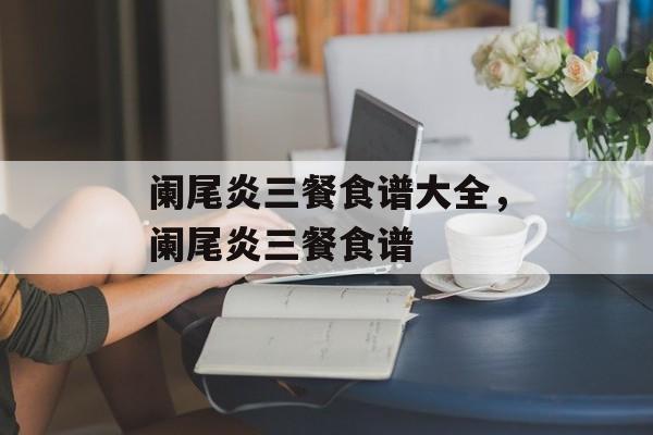 阑尾炎三餐食谱大全，阑尾炎三餐食谱-第1张图片-