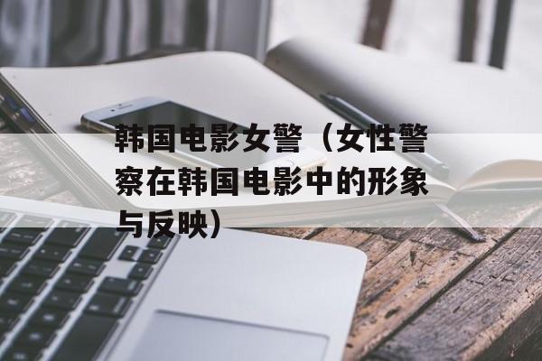 韩国电影女警（女性警察在韩国电影中的形象与反映）-第1张图片-