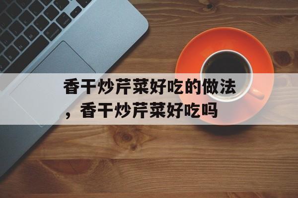 香干炒芹菜好吃的做法，香干炒芹菜好吃吗-第1张图片-