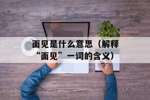 面见是什么意思（解释“面见”一词的含义）-第1张图片-